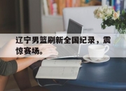 leyu-辽宁男篮刷新全国纪录，震惊赛场。