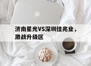乐鱼体育平台-济南星光VS深圳佳兆业，激战升级区