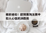 乐鱼app-精彩绝伦！欧预赛淘汰赛中扣人心弦的决胜局