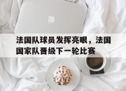 乐鱼体育平台-法国队球员发挥亮眼，法国国家队晋级下一轮比赛