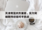 乐鱼体育平台-天津男篮内外兼修，实力突破期待迎接对手挑战