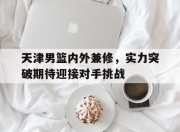 乐鱼体育平台-天津男篮内外兼修，实力突破期待迎接对手挑战