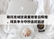 乐鱼体育平台-斯托克城逆袭重现昔日辉煌，球员争分夺秒追赶前进