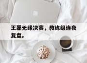 乐鱼体育平台-王磊无缘决赛，教练组连夜复盘。