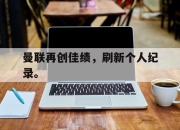乐鱼体育平台-曼联再创佳绩，刷新个人纪录。
