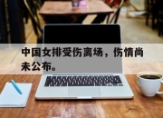 乐鱼体育官网-中国女排受伤离场，伤情尚未公布。
