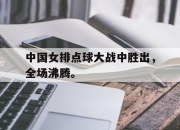 乐鱼体育-中国女排点球大战中胜出，全场沸腾。