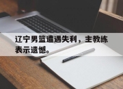 乐鱼app-辽宁男篮遭遇失利，主教练表示遗憾。