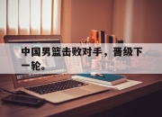 乐鱼体育-中国男篮击败对手，晋级下一轮。