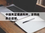 乐鱼体育-中国男篮遭遇失利，主教练表示遗憾。