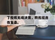 乐鱼体育平台-丁俊晖无缘决赛，教练组连夜复盘。