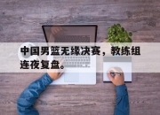 乐鱼体育官网-中国男篮无缘决赛，教练组连夜复盘。