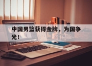 乐鱼体育平台-中国男篮获得金牌，为国争光！