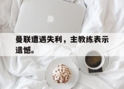 乐鱼体育-曼联遭遇失利，主教练表示遗憾。