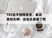 leyu-TES选手极限反杀，解说激动大喊：这也太离谱了吧！