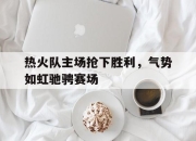 乐鱼app-热火队主场抢下胜利，气势如虹驰骋赛场