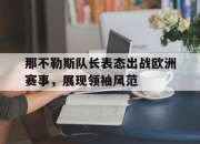 乐鱼体育-那不勒斯队长表态出战欧洲赛事，展现领袖风范