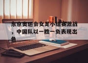 leyu-东京奥运会女足小组赛激战，中国队以一胜一负表现出色