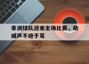 乐鱼app-非洲球队迎来主场比赛，助威声不绝于耳