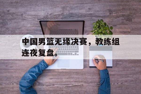 中国男篮无缘决赛，教练组连夜复盘。
