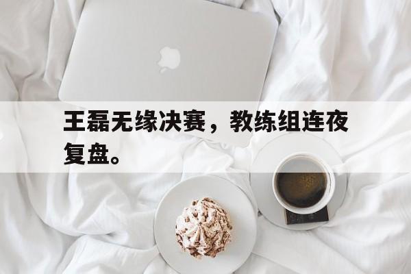 王磊无缘决赛,教练组连夜复盘。 王磊无缘决赛,教练组连夜复盘。