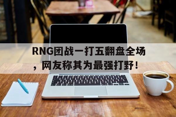 RNG团战一打五翻盘全场，网友称其为最强打野！