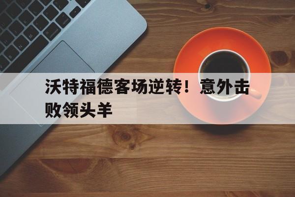 沃特福德客场逆转！意外击败领头羊