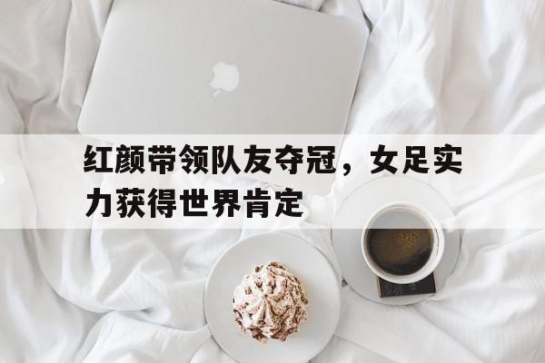 红颜带领队友夺冠，女足实力获得世界肯定