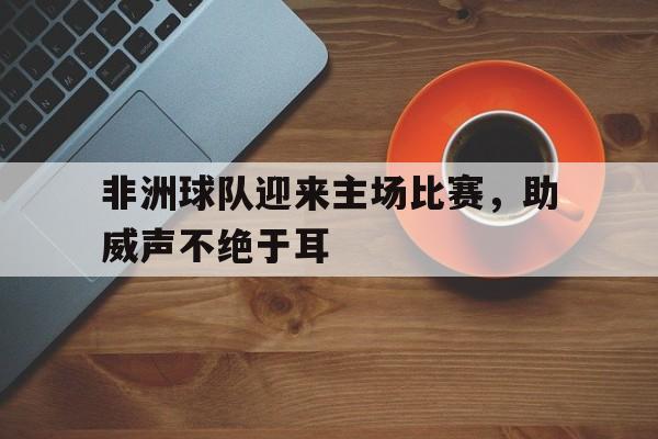 非洲球队迎来主场比赛，助威声不绝于耳