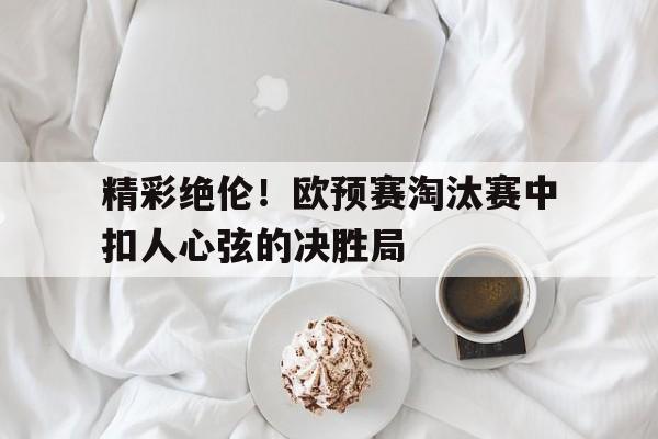 精彩绝伦！欧预赛淘汰赛中扣人心弦的决胜局