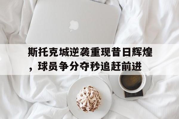 斯托克城逆袭重现昔日辉煌，球员争分夺秒追赶前进